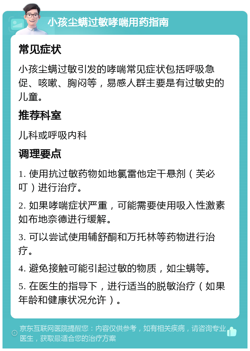 小孩尘螨过敏哮喘用药指南 常见症状 小孩尘螨过敏引发的哮喘常见症状包括呼吸急促、咳嗽、胸闷等，易感人群主要是有过敏史的儿童。 推荐科室 儿科或呼吸内科 调理要点 1. 使用抗过敏药物如地氯雷他定干悬剂（芙必叮）进行治疗。 2. 如果哮喘症状严重，可能需要使用吸入性激素如布地奈德进行缓解。 3. 可以尝试使用辅舒酮和万托林等药物进行治疗。 4. 避免接触可能引起过敏的物质，如尘螨等。 5. 在医生的指导下，进行适当的脱敏治疗（如果年龄和健康状况允许）。