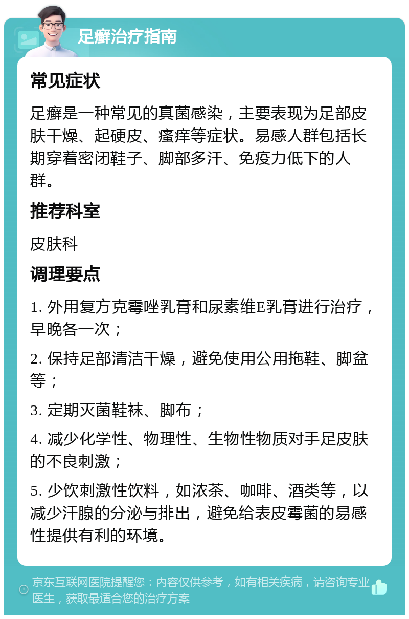 足癣治疗指南 常见症状 足癣是一种常见的真菌感染，主要表现为足部皮肤干燥、起硬皮、瘙痒等症状。易感人群包括长期穿着密闭鞋子、脚部多汗、免疫力低下的人群。 推荐科室 皮肤科 调理要点 1. 外用复方克霉唑乳膏和尿素维E乳膏进行治疗，早晚各一次； 2. 保持足部清洁干燥，避免使用公用拖鞋、脚盆等； 3. 定期灭菌鞋袜、脚布； 4. 减少化学性、物理性、生物性物质对手足皮肤的不良刺激； 5. 少饮刺激性饮料，如浓茶、咖啡、酒类等，以减少汗腺的分泌与排出，避免给表皮霉菌的易感性提供有利的环境。