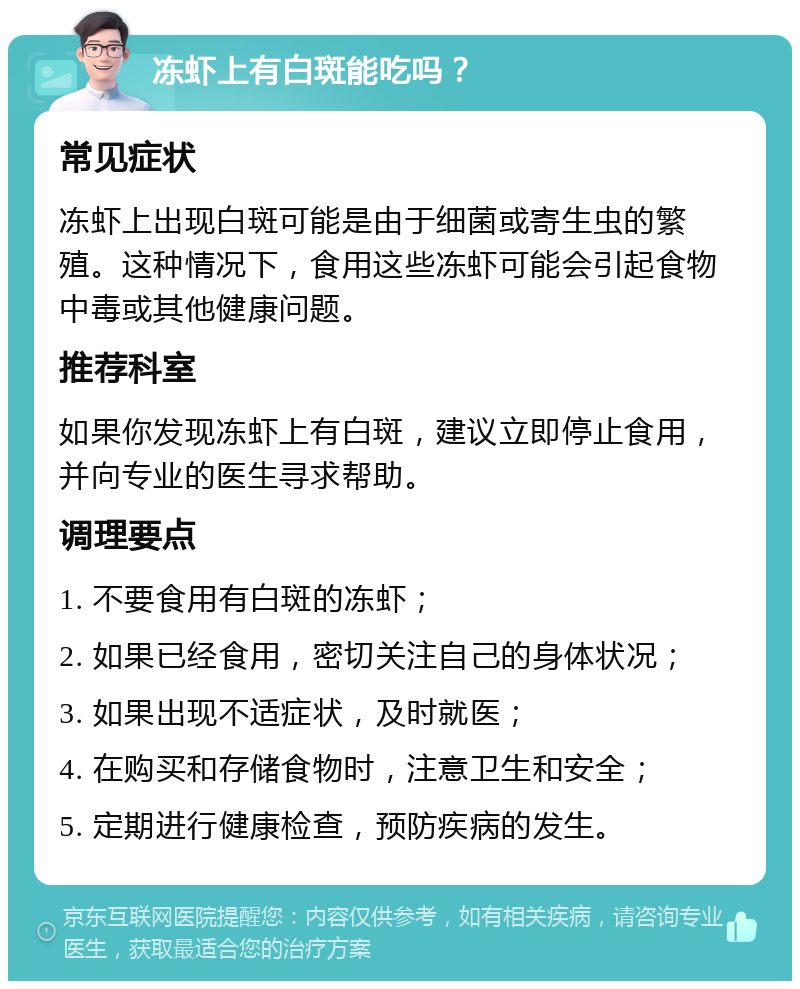 冻虾上有白斑能吃吗？ 常见症状 冻虾上出现白斑可能是由于细菌或寄生虫的繁殖。这种情况下，食用这些冻虾可能会引起食物中毒或其他健康问题。 推荐科室 如果你发现冻虾上有白斑，建议立即停止食用，并向专业的医生寻求帮助。 调理要点 1. 不要食用有白斑的冻虾； 2. 如果已经食用，密切关注自己的身体状况； 3. 如果出现不适症状，及时就医； 4. 在购买和存储食物时，注意卫生和安全； 5. 定期进行健康检查，预防疾病的发生。