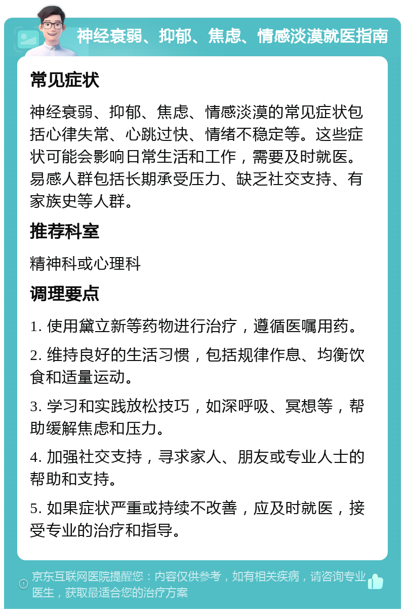 神经衰弱、抑郁、焦虑、情感淡漠就医指南 常见症状 神经衰弱、抑郁、焦虑、情感淡漠的常见症状包括心律失常、心跳过快、情绪不稳定等。这些症状可能会影响日常生活和工作，需要及时就医。易感人群包括长期承受压力、缺乏社交支持、有家族史等人群。 推荐科室 精神科或心理科 调理要点 1. 使用黛立新等药物进行治疗，遵循医嘱用药。 2. 维持良好的生活习惯，包括规律作息、均衡饮食和适量运动。 3. 学习和实践放松技巧，如深呼吸、冥想等，帮助缓解焦虑和压力。 4. 加强社交支持，寻求家人、朋友或专业人士的帮助和支持。 5. 如果症状严重或持续不改善，应及时就医，接受专业的治疗和指导。