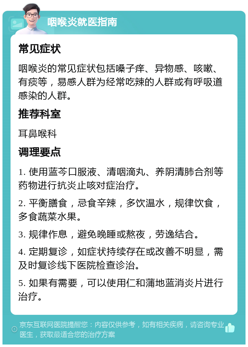 咽喉炎就医指南 常见症状 咽喉炎的常见症状包括嗓子痒、异物感、咳嗽、有痰等，易感人群为经常吃辣的人群或有呼吸道感染的人群。 推荐科室 耳鼻喉科 调理要点 1. 使用蓝芩口服液、清咽滴丸、养阴清肺合剂等药物进行抗炎止咳对症治疗。 2. 平衡膳食，忌食辛辣，多饮温水，规律饮食，多食蔬菜水果。 3. 规律作息，避免晚睡或熬夜，劳逸结合。 4. 定期复诊，如症状持续存在或改善不明显，需及时复诊线下医院检查诊治。 5. 如果有需要，可以使用仁和蒲地蓝消炎片进行治疗。