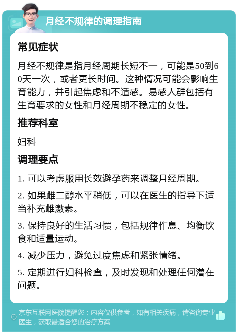 月经不规律的调理指南 常见症状 月经不规律是指月经周期长短不一，可能是50到60天一次，或者更长时间。这种情况可能会影响生育能力，并引起焦虑和不适感。易感人群包括有生育要求的女性和月经周期不稳定的女性。 推荐科室 妇科 调理要点 1. 可以考虑服用长效避孕药来调整月经周期。 2. 如果雌二醇水平稍低，可以在医生的指导下适当补充雌激素。 3. 保持良好的生活习惯，包括规律作息、均衡饮食和适量运动。 4. 减少压力，避免过度焦虑和紧张情绪。 5. 定期进行妇科检查，及时发现和处理任何潜在问题。