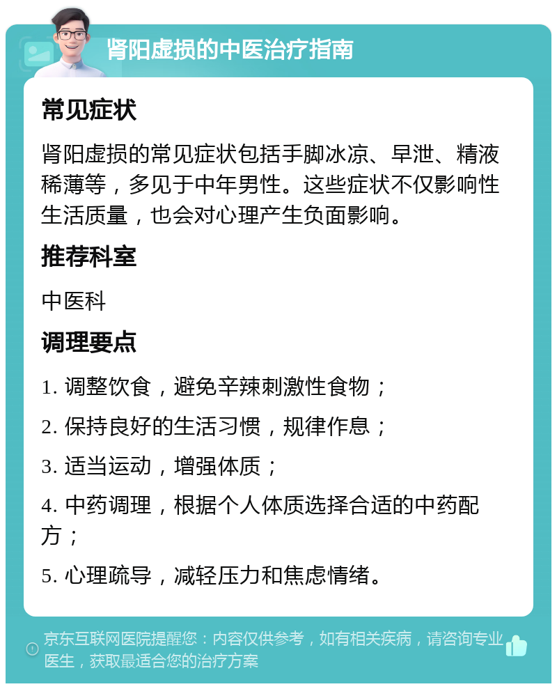 肾阳虚损的中医治疗指南 常见症状 肾阳虚损的常见症状包括手脚冰凉、早泄、精液稀薄等，多见于中年男性。这些症状不仅影响性生活质量，也会对心理产生负面影响。 推荐科室 中医科 调理要点 1. 调整饮食，避免辛辣刺激性食物； 2. 保持良好的生活习惯，规律作息； 3. 适当运动，增强体质； 4. 中药调理，根据个人体质选择合适的中药配方； 5. 心理疏导，减轻压力和焦虑情绪。