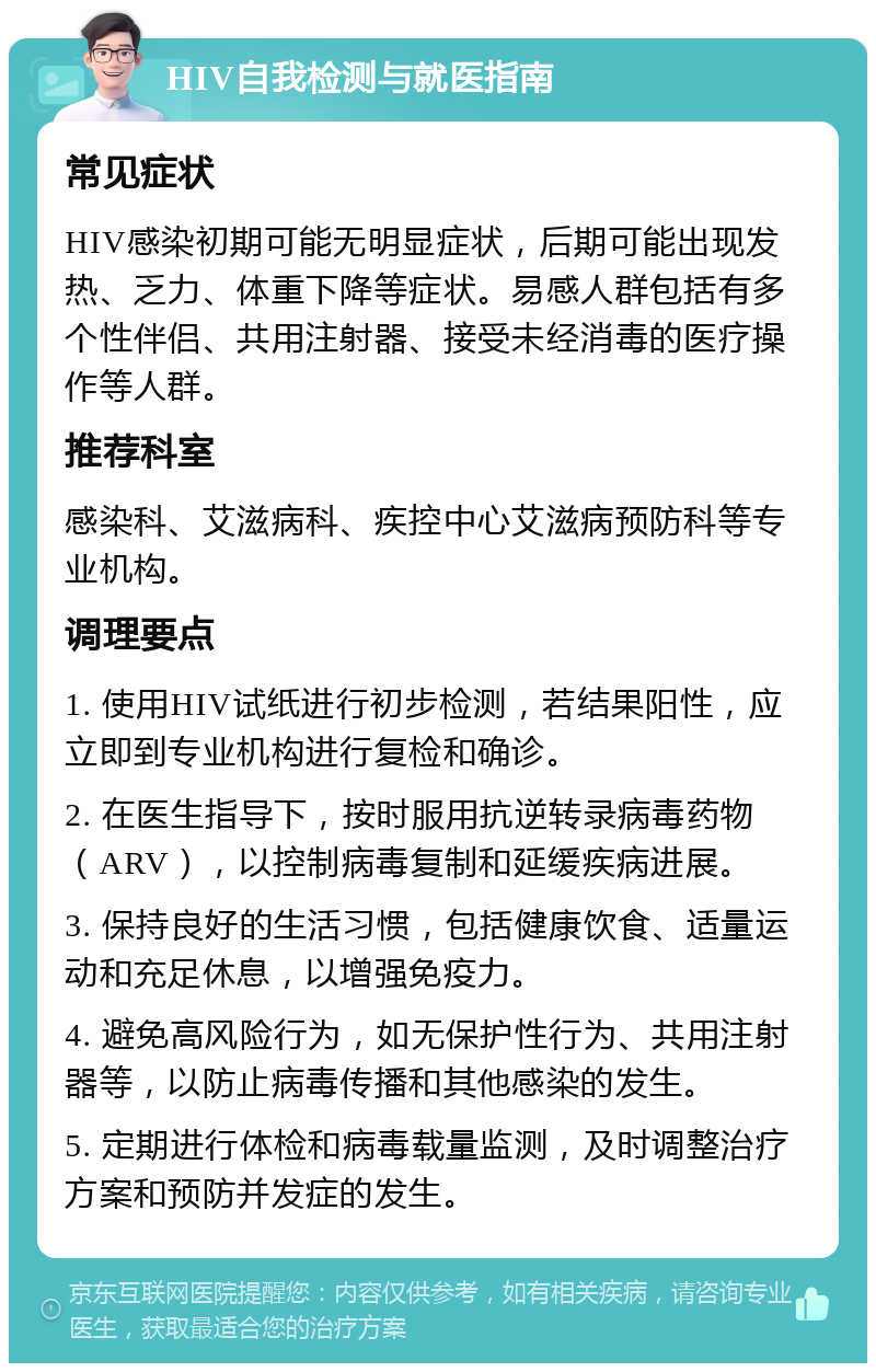 HIV自我检测与就医指南 常见症状 HIV感染初期可能无明显症状，后期可能出现发热、乏力、体重下降等症状。易感人群包括有多个性伴侣、共用注射器、接受未经消毒的医疗操作等人群。 推荐科室 感染科、艾滋病科、疾控中心艾滋病预防科等专业机构。 调理要点 1. 使用HIV试纸进行初步检测，若结果阳性，应立即到专业机构进行复检和确诊。 2. 在医生指导下，按时服用抗逆转录病毒药物（ARV），以控制病毒复制和延缓疾病进展。 3. 保持良好的生活习惯，包括健康饮食、适量运动和充足休息，以增强免疫力。 4. 避免高风险行为，如无保护性行为、共用注射器等，以防止病毒传播和其他感染的发生。 5. 定期进行体检和病毒载量监测，及时调整治疗方案和预防并发症的发生。