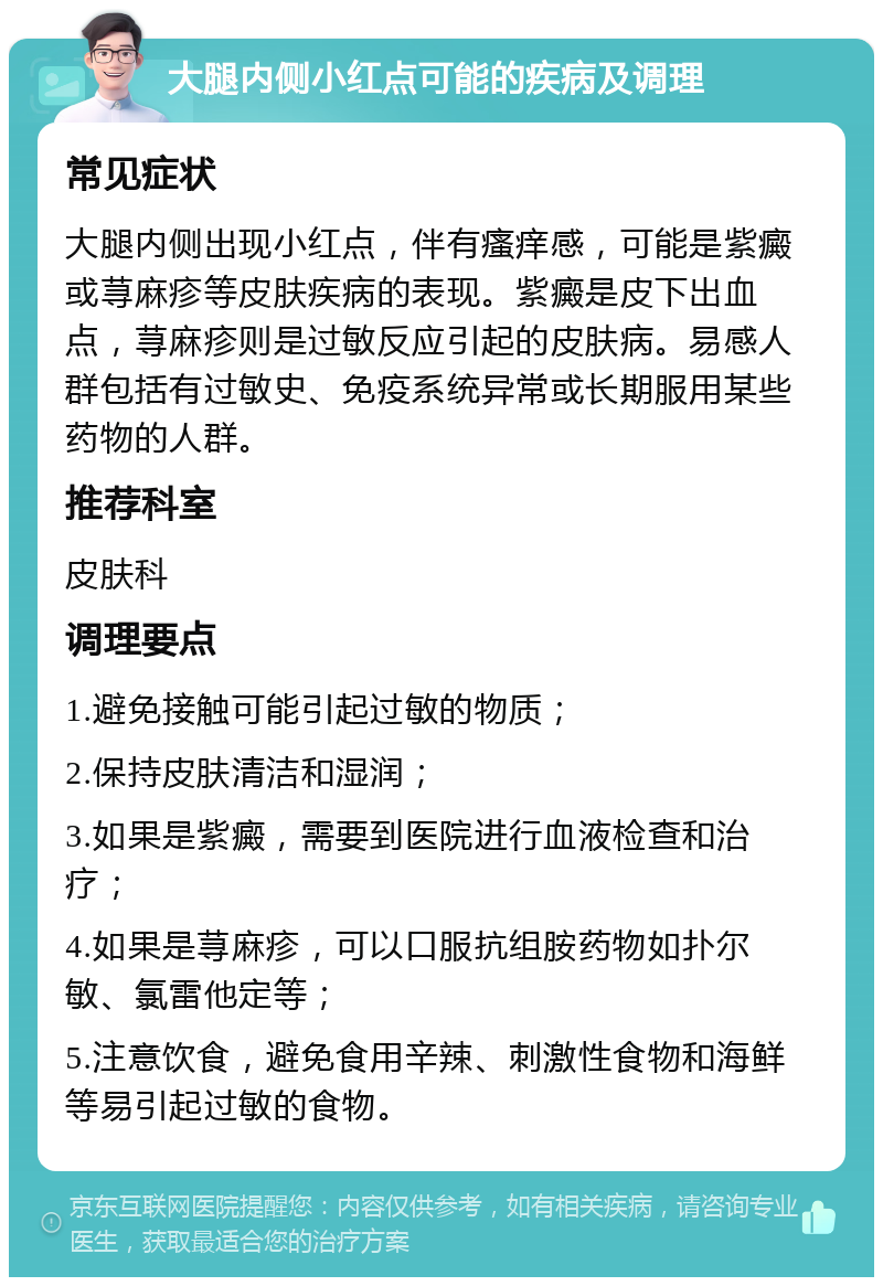 大腿内侧小红点可能的疾病及调理 常见症状 大腿内侧出现小红点，伴有瘙痒感，可能是紫癜或荨麻疹等皮肤疾病的表现。紫癜是皮下出血点，荨麻疹则是过敏反应引起的皮肤病。易感人群包括有过敏史、免疫系统异常或长期服用某些药物的人群。 推荐科室 皮肤科 调理要点 1.避免接触可能引起过敏的物质； 2.保持皮肤清洁和湿润； 3.如果是紫癜，需要到医院进行血液检查和治疗； 4.如果是荨麻疹，可以口服抗组胺药物如扑尔敏、氯雷他定等； 5.注意饮食，避免食用辛辣、刺激性食物和海鲜等易引起过敏的食物。