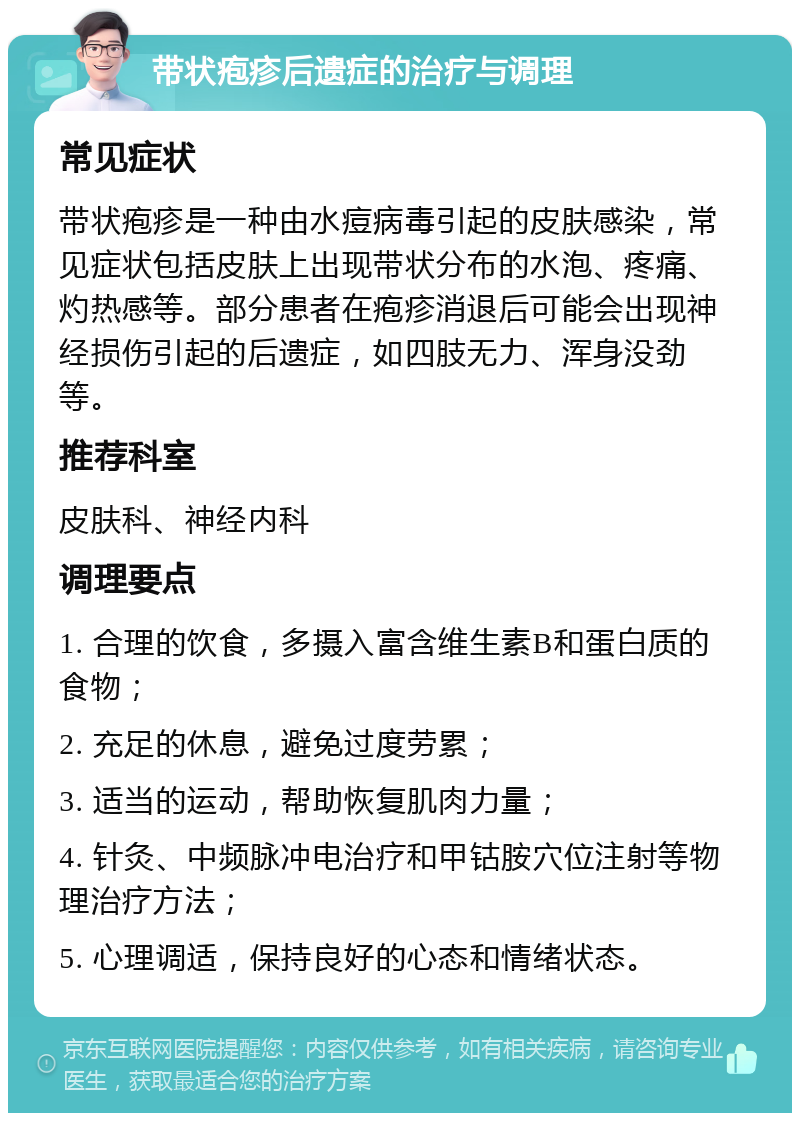 带状疱疹后遗症的治疗与调理 常见症状 带状疱疹是一种由水痘病毒引起的皮肤感染，常见症状包括皮肤上出现带状分布的水泡、疼痛、灼热感等。部分患者在疱疹消退后可能会出现神经损伤引起的后遗症，如四肢无力、浑身没劲等。 推荐科室 皮肤科、神经内科 调理要点 1. 合理的饮食，多摄入富含维生素B和蛋白质的食物； 2. 充足的休息，避免过度劳累； 3. 适当的运动，帮助恢复肌肉力量； 4. 针灸、中频脉冲电治疗和甲钴胺穴位注射等物理治疗方法； 5. 心理调适，保持良好的心态和情绪状态。