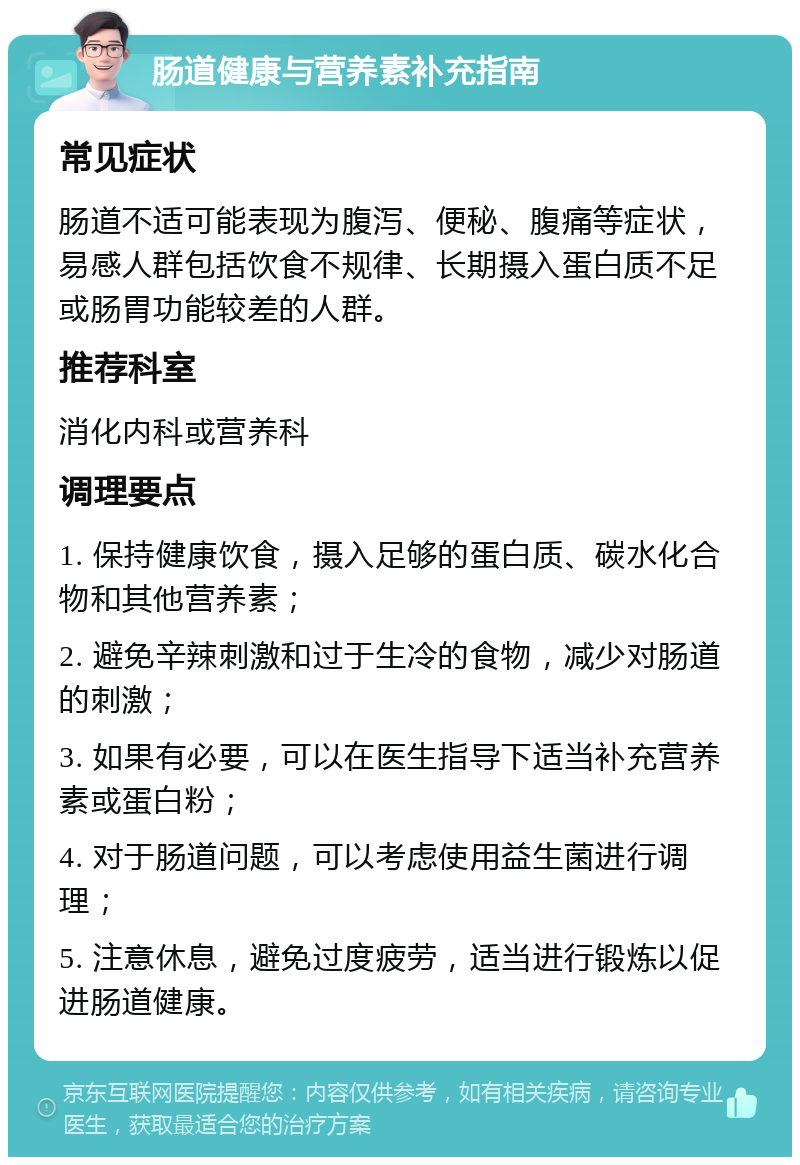 肠道健康与营养素补充指南 常见症状 肠道不适可能表现为腹泻、便秘、腹痛等症状，易感人群包括饮食不规律、长期摄入蛋白质不足或肠胃功能较差的人群。 推荐科室 消化内科或营养科 调理要点 1. 保持健康饮食，摄入足够的蛋白质、碳水化合物和其他营养素； 2. 避免辛辣刺激和过于生冷的食物，减少对肠道的刺激； 3. 如果有必要，可以在医生指导下适当补充营养素或蛋白粉； 4. 对于肠道问题，可以考虑使用益生菌进行调理； 5. 注意休息，避免过度疲劳，适当进行锻炼以促进肠道健康。