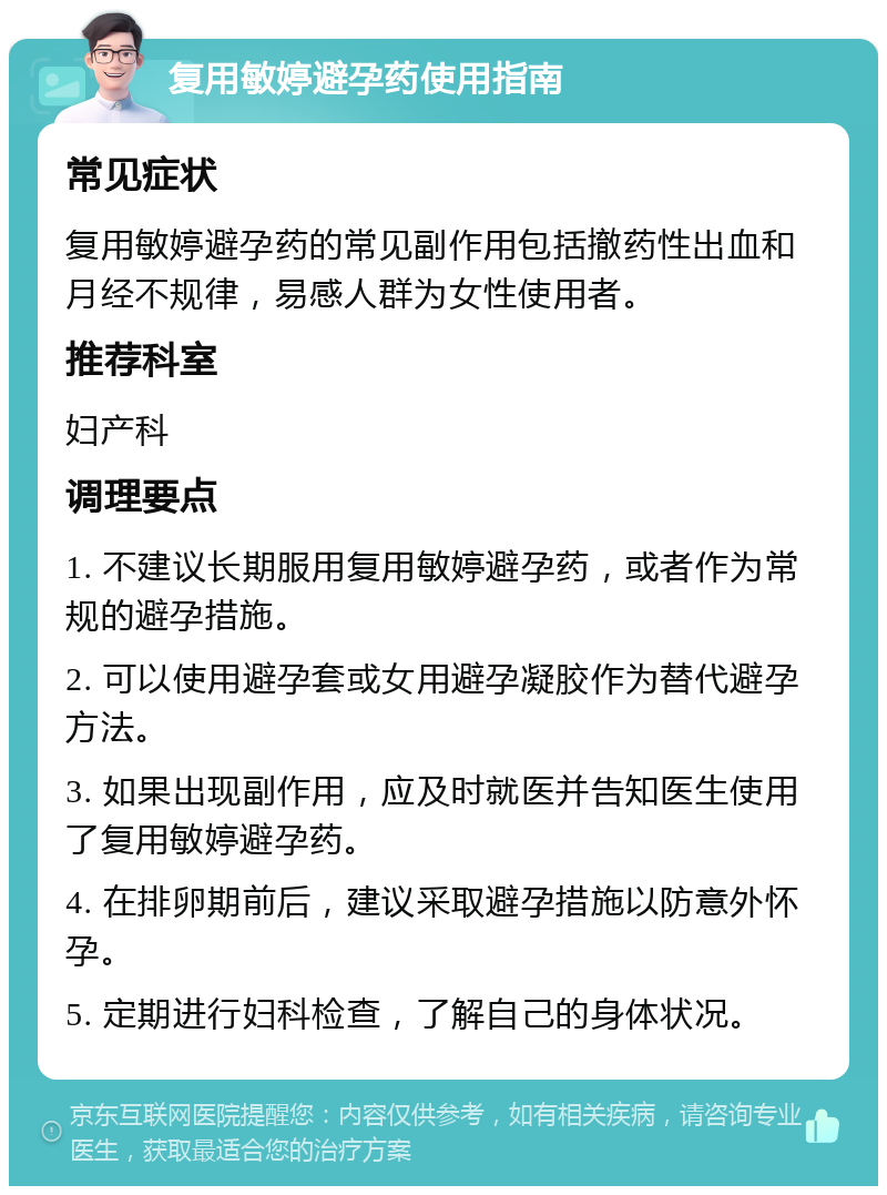 复用敏婷避孕药使用指南 常见症状 复用敏婷避孕药的常见副作用包括撤药性出血和月经不规律，易感人群为女性使用者。 推荐科室 妇产科 调理要点 1. 不建议长期服用复用敏婷避孕药，或者作为常规的避孕措施。 2. 可以使用避孕套或女用避孕凝胶作为替代避孕方法。 3. 如果出现副作用，应及时就医并告知医生使用了复用敏婷避孕药。 4. 在排卵期前后，建议采取避孕措施以防意外怀孕。 5. 定期进行妇科检查，了解自己的身体状况。