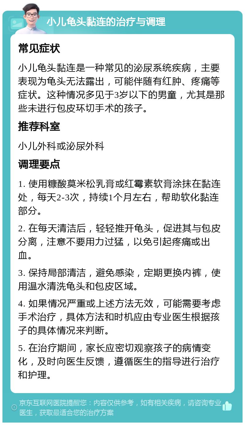 小儿龟头黏连的治疗与调理 常见症状 小儿龟头黏连是一种常见的泌尿系统疾病，主要表现为龟头无法露出，可能伴随有红肿、疼痛等症状。这种情况多见于3岁以下的男童，尤其是那些未进行包皮环切手术的孩子。 推荐科室 小儿外科或泌尿外科 调理要点 1. 使用糠酸莫米松乳膏或红霉素软膏涂抹在黏连处，每天2-3次，持续1个月左右，帮助软化黏连部分。 2. 在每天清洁后，轻轻推开龟头，促进其与包皮分离，注意不要用力过猛，以免引起疼痛或出血。 3. 保持局部清洁，避免感染，定期更换内裤，使用温水清洗龟头和包皮区域。 4. 如果情况严重或上述方法无效，可能需要考虑手术治疗，具体方法和时机应由专业医生根据孩子的具体情况来判断。 5. 在治疗期间，家长应密切观察孩子的病情变化，及时向医生反馈，遵循医生的指导进行治疗和护理。