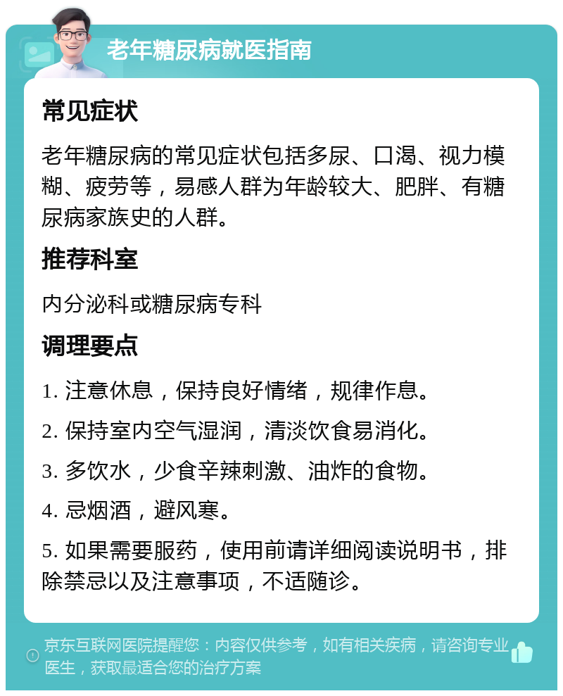 老年糖尿病就医指南 常见症状 老年糖尿病的常见症状包括多尿、口渴、视力模糊、疲劳等，易感人群为年龄较大、肥胖、有糖尿病家族史的人群。 推荐科室 内分泌科或糖尿病专科 调理要点 1. 注意休息，保持良好情绪，规律作息。 2. 保持室内空气湿润，清淡饮食易消化。 3. 多饮水，少食辛辣刺激、油炸的食物。 4. 忌烟酒，避风寒。 5. 如果需要服药，使用前请详细阅读说明书，排除禁忌以及注意事项，不适随诊。