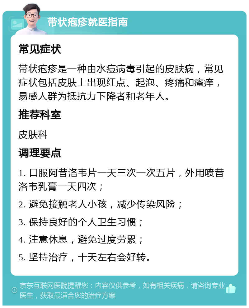 带状疱疹就医指南 常见症状 带状疱疹是一种由水痘病毒引起的皮肤病，常见症状包括皮肤上出现红点、起泡、疼痛和瘙痒，易感人群为抵抗力下降者和老年人。 推荐科室 皮肤科 调理要点 1. 口服阿昔洛韦片一天三次一次五片，外用喷昔洛韦乳膏一天四次； 2. 避免接触老人小孩，减少传染风险； 3. 保持良好的个人卫生习惯； 4. 注意休息，避免过度劳累； 5. 坚持治疗，十天左右会好转。