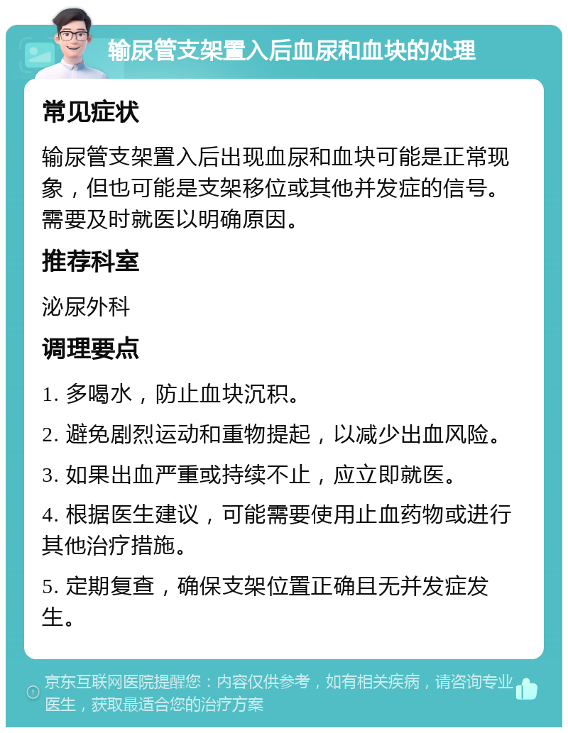 输尿管支架置入后血尿和血块的处理 常见症状 输尿管支架置入后出现血尿和血块可能是正常现象，但也可能是支架移位或其他并发症的信号。需要及时就医以明确原因。 推荐科室 泌尿外科 调理要点 1. 多喝水，防止血块沉积。 2. 避免剧烈运动和重物提起，以减少出血风险。 3. 如果出血严重或持续不止，应立即就医。 4. 根据医生建议，可能需要使用止血药物或进行其他治疗措施。 5. 定期复查，确保支架位置正确且无并发症发生。