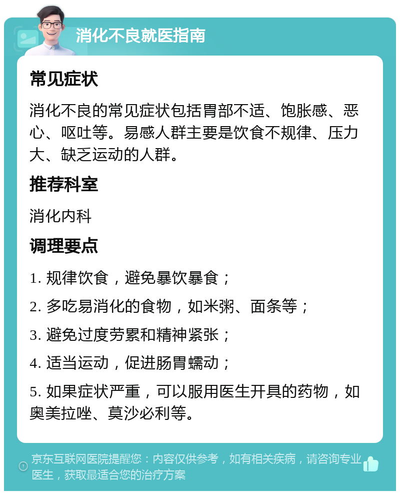 消化不良就医指南 常见症状 消化不良的常见症状包括胃部不适、饱胀感、恶心、呕吐等。易感人群主要是饮食不规律、压力大、缺乏运动的人群。 推荐科室 消化内科 调理要点 1. 规律饮食，避免暴饮暴食； 2. 多吃易消化的食物，如米粥、面条等； 3. 避免过度劳累和精神紧张； 4. 适当运动，促进肠胃蠕动； 5. 如果症状严重，可以服用医生开具的药物，如奥美拉唑、莫沙必利等。