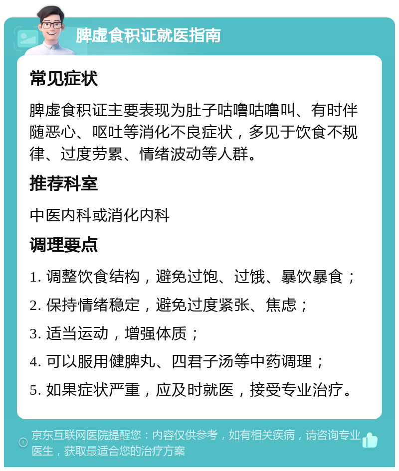 脾虚食积证就医指南 常见症状 脾虚食积证主要表现为肚子咕噜咕噜叫、有时伴随恶心、呕吐等消化不良症状，多见于饮食不规律、过度劳累、情绪波动等人群。 推荐科室 中医内科或消化内科 调理要点 1. 调整饮食结构，避免过饱、过饿、暴饮暴食； 2. 保持情绪稳定，避免过度紧张、焦虑； 3. 适当运动，增强体质； 4. 可以服用健脾丸、四君子汤等中药调理； 5. 如果症状严重，应及时就医，接受专业治疗。