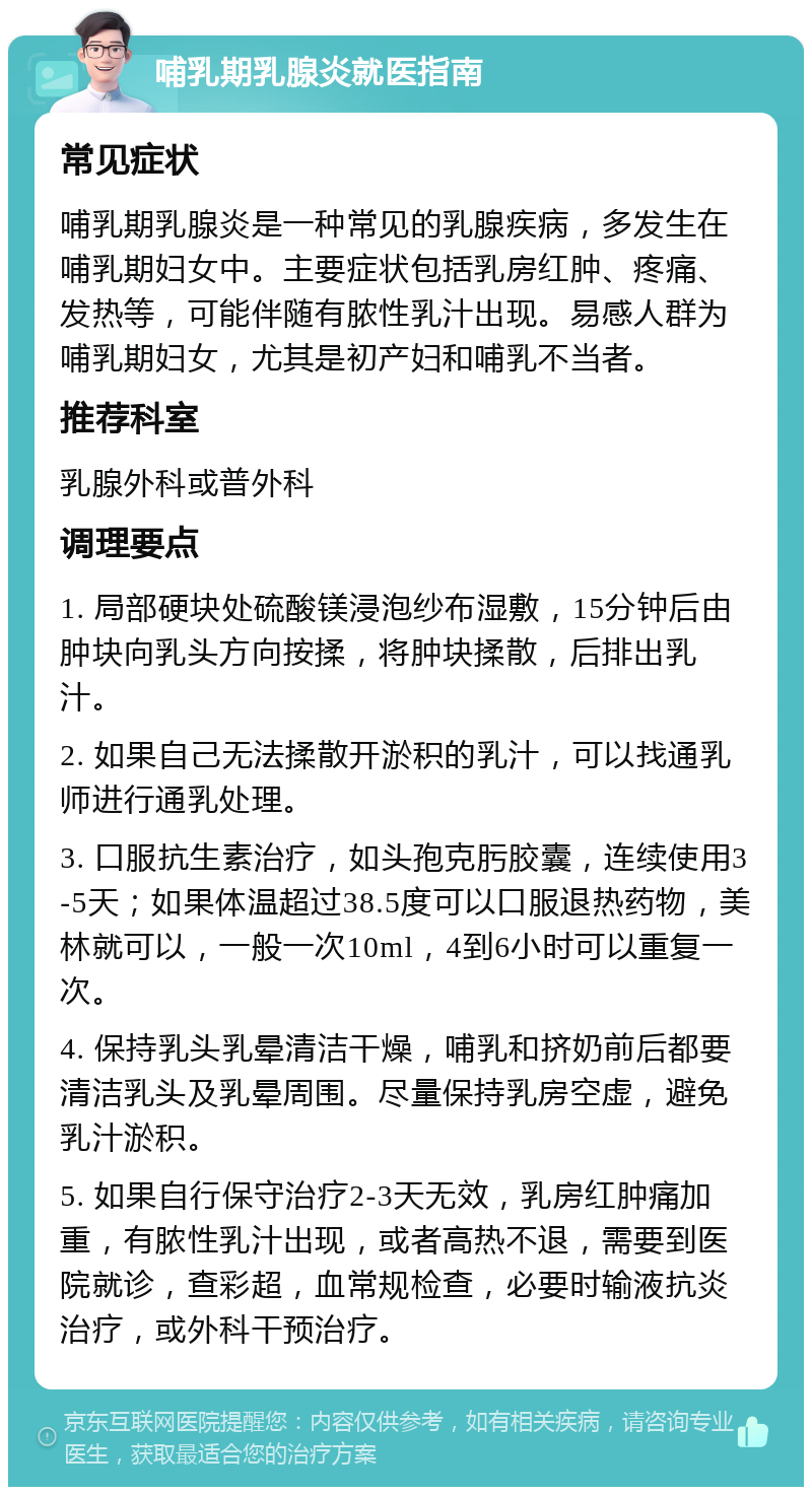 哺乳期乳腺炎就医指南 常见症状 哺乳期乳腺炎是一种常见的乳腺疾病，多发生在哺乳期妇女中。主要症状包括乳房红肿、疼痛、发热等，可能伴随有脓性乳汁出现。易感人群为哺乳期妇女，尤其是初产妇和哺乳不当者。 推荐科室 乳腺外科或普外科 调理要点 1. 局部硬块处硫酸镁浸泡纱布湿敷，15分钟后由肿块向乳头方向按揉，将肿块揉散，后排出乳汁。 2. 如果自己无法揉散开淤积的乳汁，可以找通乳师进行通乳处理。 3. 口服抗生素治疗，如头孢克肟胶囊，连续使用3-5天；如果体温超过38.5度可以口服退热药物，美林就可以，一般一次10ml，4到6小时可以重复一次。 4. 保持乳头乳晕清洁干燥，哺乳和挤奶前后都要清洁乳头及乳晕周围。尽量保持乳房空虚，避免乳汁淤积。 5. 如果自行保守治疗2-3天无效，乳房红肿痛加重，有脓性乳汁出现，或者高热不退，需要到医院就诊，查彩超，血常规检查，必要时输液抗炎治疗，或外科干预治疗。