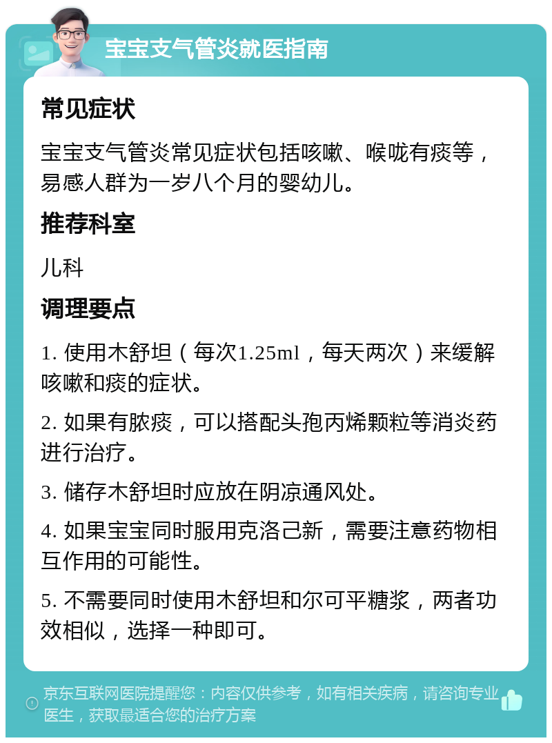 宝宝支气管炎就医指南 常见症状 宝宝支气管炎常见症状包括咳嗽、喉咙有痰等，易感人群为一岁八个月的婴幼儿。 推荐科室 儿科 调理要点 1. 使用木舒坦（每次1.25ml，每天两次）来缓解咳嗽和痰的症状。 2. 如果有脓痰，可以搭配头孢丙烯颗粒等消炎药进行治疗。 3. 储存木舒坦时应放在阴凉通风处。 4. 如果宝宝同时服用克洛己新，需要注意药物相互作用的可能性。 5. 不需要同时使用木舒坦和尔可平糖浆，两者功效相似，选择一种即可。