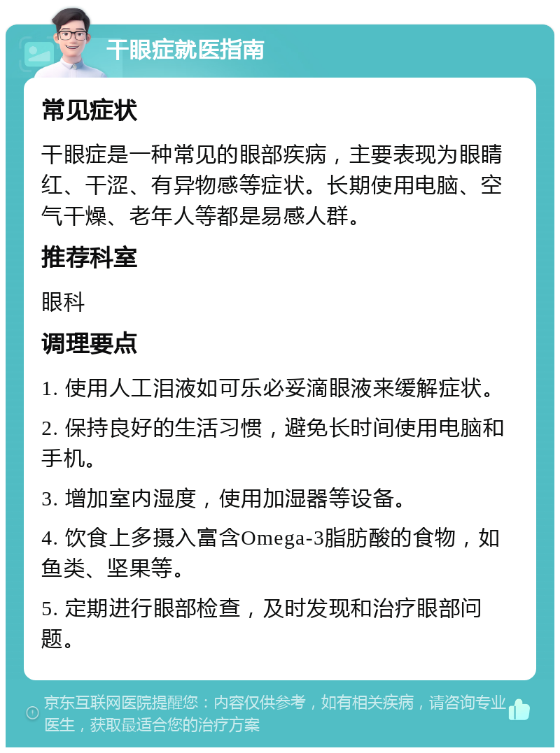 干眼症就医指南 常见症状 干眼症是一种常见的眼部疾病，主要表现为眼睛红、干涩、有异物感等症状。长期使用电脑、空气干燥、老年人等都是易感人群。 推荐科室 眼科 调理要点 1. 使用人工泪液如可乐必妥滴眼液来缓解症状。 2. 保持良好的生活习惯，避免长时间使用电脑和手机。 3. 增加室内湿度，使用加湿器等设备。 4. 饮食上多摄入富含Omega-3脂肪酸的食物，如鱼类、坚果等。 5. 定期进行眼部检查，及时发现和治疗眼部问题。