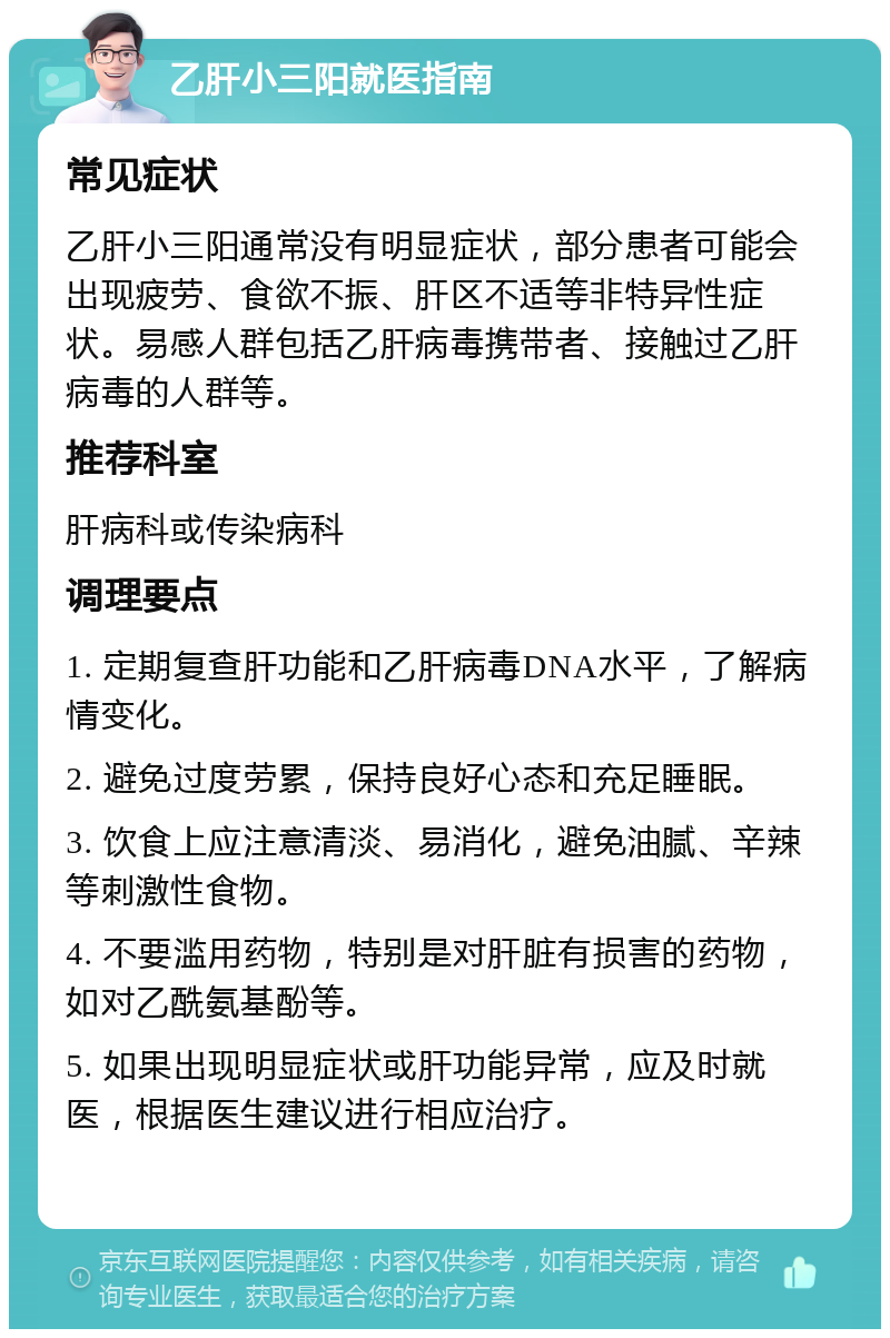 乙肝小三阳就医指南 常见症状 乙肝小三阳通常没有明显症状，部分患者可能会出现疲劳、食欲不振、肝区不适等非特异性症状。易感人群包括乙肝病毒携带者、接触过乙肝病毒的人群等。 推荐科室 肝病科或传染病科 调理要点 1. 定期复查肝功能和乙肝病毒DNA水平，了解病情变化。 2. 避免过度劳累，保持良好心态和充足睡眠。 3. 饮食上应注意清淡、易消化，避免油腻、辛辣等刺激性食物。 4. 不要滥用药物，特别是对肝脏有损害的药物，如对乙酰氨基酚等。 5. 如果出现明显症状或肝功能异常，应及时就医，根据医生建议进行相应治疗。