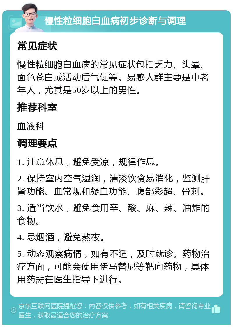 慢性粒细胞白血病初步诊断与调理 常见症状 慢性粒细胞白血病的常见症状包括乏力、头晕、面色苍白或活动后气促等。易感人群主要是中老年人，尤其是50岁以上的男性。 推荐科室 血液科 调理要点 1. 注意休息，避免受凉，规律作息。 2. 保持室内空气湿润，清淡饮食易消化，监测肝肾功能、血常规和凝血功能、腹部彩超、骨刺。 3. 适当饮水，避免食用辛、酸、麻、辣、油炸的食物。 4. 忌烟酒，避免熬夜。 5. 动态观察病情，如有不适，及时就诊。药物治疗方面，可能会使用伊马替尼等靶向药物，具体用药需在医生指导下进行。