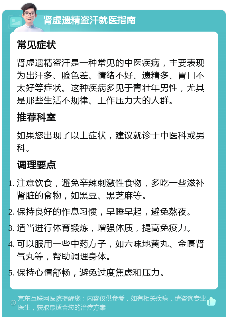 肾虚遗精盗汗就医指南 常见症状 肾虚遗精盗汗是一种常见的中医疾病，主要表现为出汗多、脸色差、情绪不好、遗精多、胃口不太好等症状。这种疾病多见于青壮年男性，尤其是那些生活不规律、工作压力大的人群。 推荐科室 如果您出现了以上症状，建议就诊于中医科或男科。 调理要点 注意饮食，避免辛辣刺激性食物，多吃一些滋补肾脏的食物，如黑豆、黑芝麻等。 保持良好的作息习惯，早睡早起，避免熬夜。 适当进行体育锻炼，增强体质，提高免疫力。 可以服用一些中药方子，如六味地黄丸、金匮肾气丸等，帮助调理身体。 保持心情舒畅，避免过度焦虑和压力。