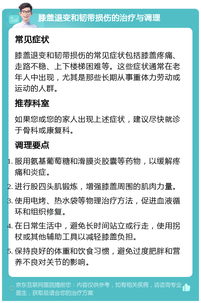 膝盖退变和韧带损伤的治疗与调理 常见症状 膝盖退变和韧带损伤的常见症状包括膝盖疼痛、走路不稳、上下楼梯困难等。这些症状通常在老年人中出现，尤其是那些长期从事重体力劳动或运动的人群。 推荐科室 如果您或您的家人出现上述症状，建议尽快就诊于骨科或康复科。 调理要点 服用氨基葡萄糖和滑膜炎胶囊等药物，以缓解疼痛和炎症。 进行股四头肌锻炼，增强膝盖周围的肌肉力量。 使用电烤、热水袋等物理治疗方法，促进血液循环和组织修复。 在日常生活中，避免长时间站立或行走，使用拐杖或其他辅助工具以减轻膝盖负担。 保持良好的体重和饮食习惯，避免过度肥胖和营养不良对关节的影响。