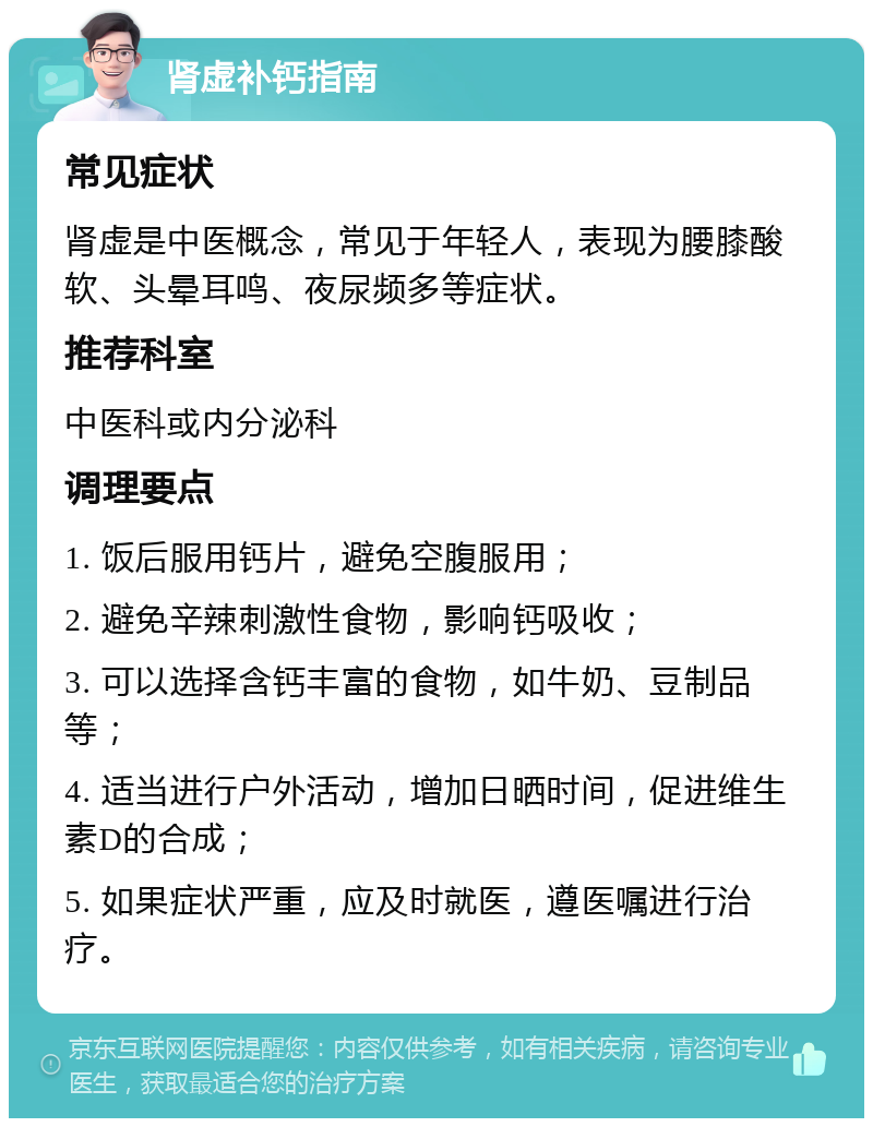 肾虚补钙指南 常见症状 肾虚是中医概念，常见于年轻人，表现为腰膝酸软、头晕耳鸣、夜尿频多等症状。 推荐科室 中医科或内分泌科 调理要点 1. 饭后服用钙片，避免空腹服用； 2. 避免辛辣刺激性食物，影响钙吸收； 3. 可以选择含钙丰富的食物，如牛奶、豆制品等； 4. 适当进行户外活动，增加日晒时间，促进维生素D的合成； 5. 如果症状严重，应及时就医，遵医嘱进行治疗。