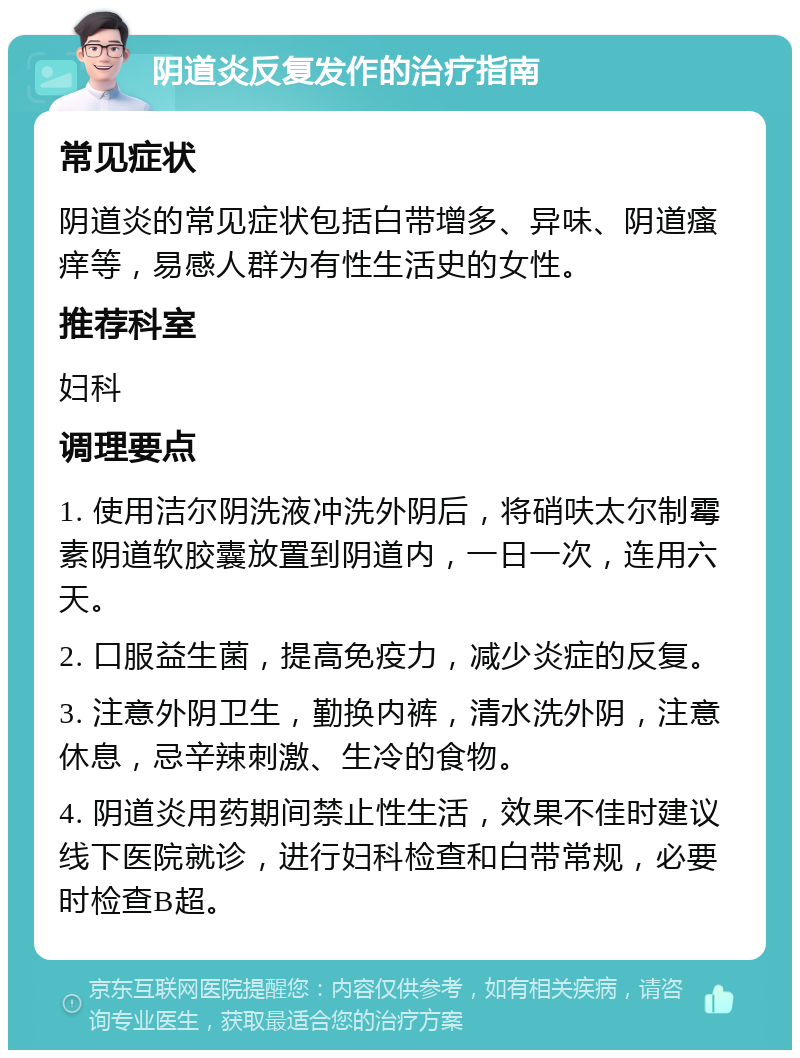 阴道炎反复发作的治疗指南 常见症状 阴道炎的常见症状包括白带增多、异味、阴道瘙痒等，易感人群为有性生活史的女性。 推荐科室 妇科 调理要点 1. 使用洁尔阴洗液冲洗外阴后，将硝呋太尔制霉素阴道软胶囊放置到阴道内，一日一次，连用六天。 2. 口服益生菌，提高免疫力，减少炎症的反复。 3. 注意外阴卫生，勤换内裤，清水洗外阴，注意休息，忌辛辣刺激、生冷的食物。 4. 阴道炎用药期间禁止性生活，效果不佳时建议线下医院就诊，进行妇科检查和白带常规，必要时检查B超。