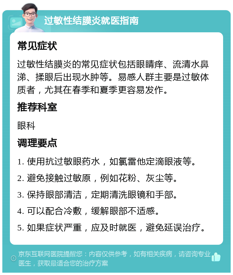 过敏性结膜炎就医指南 常见症状 过敏性结膜炎的常见症状包括眼睛痒、流清水鼻涕、揉眼后出现水肿等。易感人群主要是过敏体质者，尤其在春季和夏季更容易发作。 推荐科室 眼科 调理要点 1. 使用抗过敏眼药水，如氯雷他定滴眼液等。 2. 避免接触过敏原，例如花粉、灰尘等。 3. 保持眼部清洁，定期清洗眼镜和手部。 4. 可以配合冷敷，缓解眼部不适感。 5. 如果症状严重，应及时就医，避免延误治疗。