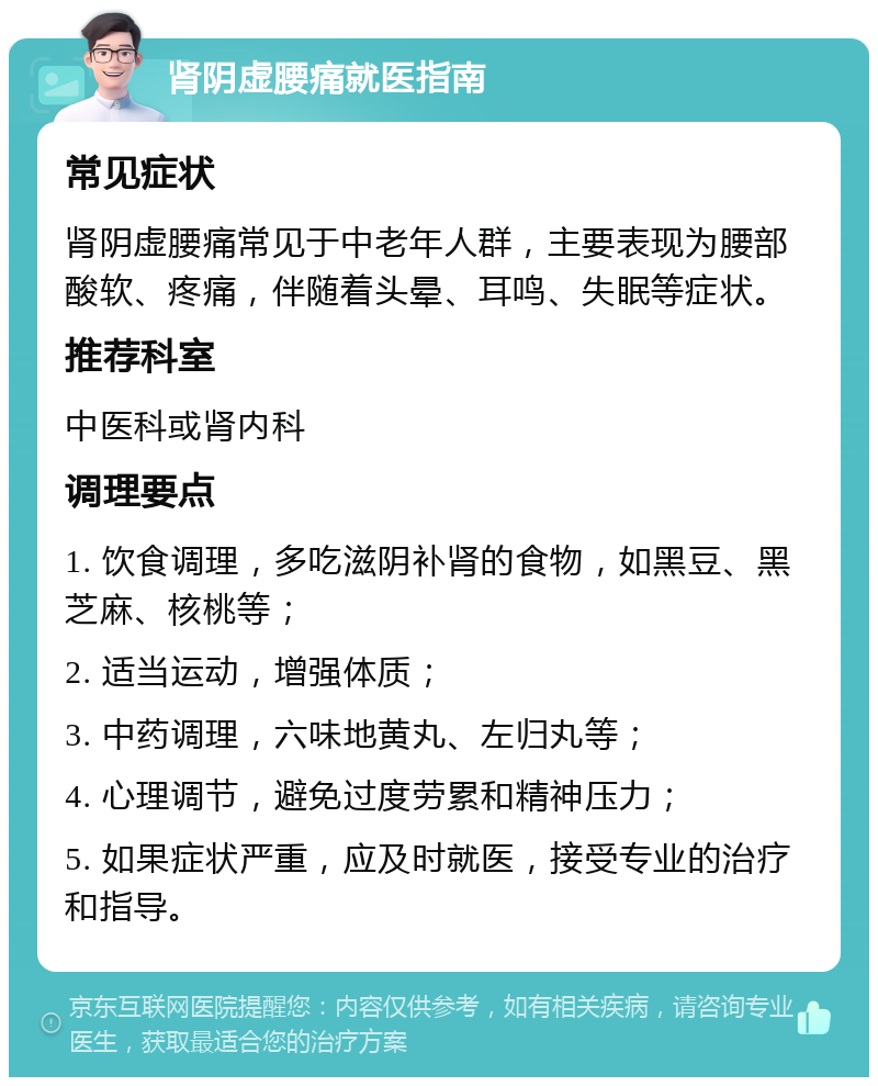 肾阴虚腰痛就医指南 常见症状 肾阴虚腰痛常见于中老年人群，主要表现为腰部酸软、疼痛，伴随着头晕、耳鸣、失眠等症状。 推荐科室 中医科或肾内科 调理要点 1. 饮食调理，多吃滋阴补肾的食物，如黑豆、黑芝麻、核桃等； 2. 适当运动，增强体质； 3. 中药调理，六味地黄丸、左归丸等； 4. 心理调节，避免过度劳累和精神压力； 5. 如果症状严重，应及时就医，接受专业的治疗和指导。