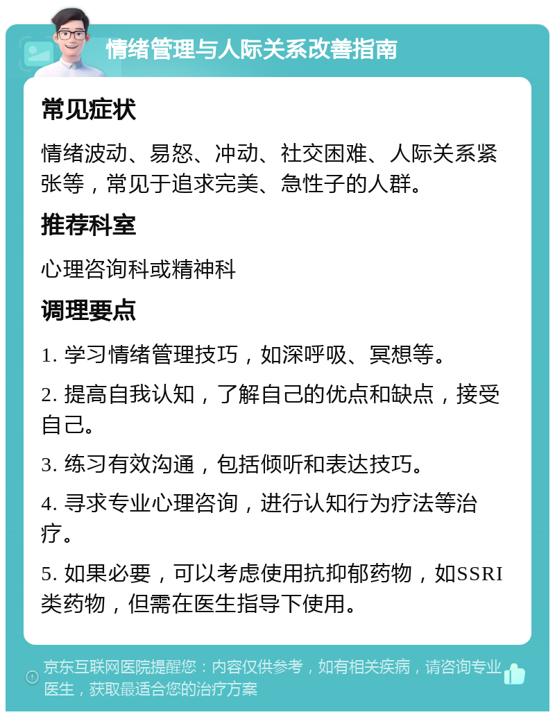 情绪管理与人际关系改善指南 常见症状 情绪波动、易怒、冲动、社交困难、人际关系紧张等，常见于追求完美、急性子的人群。 推荐科室 心理咨询科或精神科 调理要点 1. 学习情绪管理技巧，如深呼吸、冥想等。 2. 提高自我认知，了解自己的优点和缺点，接受自己。 3. 练习有效沟通，包括倾听和表达技巧。 4. 寻求专业心理咨询，进行认知行为疗法等治疗。 5. 如果必要，可以考虑使用抗抑郁药物，如SSRI类药物，但需在医生指导下使用。