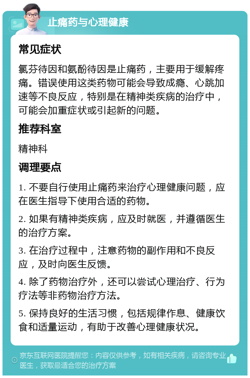 止痛药与心理健康 常见症状 氯芬待因和氨酚待因是止痛药，主要用于缓解疼痛。错误使用这类药物可能会导致成瘾、心跳加速等不良反应，特别是在精神类疾病的治疗中，可能会加重症状或引起新的问题。 推荐科室 精神科 调理要点 1. 不要自行使用止痛药来治疗心理健康问题，应在医生指导下使用合适的药物。 2. 如果有精神类疾病，应及时就医，并遵循医生的治疗方案。 3. 在治疗过程中，注意药物的副作用和不良反应，及时向医生反馈。 4. 除了药物治疗外，还可以尝试心理治疗、行为疗法等非药物治疗方法。 5. 保持良好的生活习惯，包括规律作息、健康饮食和适量运动，有助于改善心理健康状况。