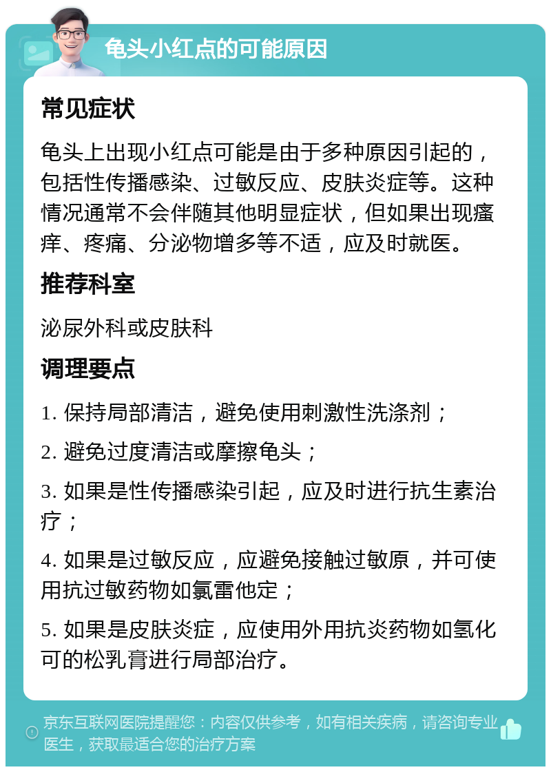 龟头小红点的可能原因 常见症状 龟头上出现小红点可能是由于多种原因引起的，包括性传播感染、过敏反应、皮肤炎症等。这种情况通常不会伴随其他明显症状，但如果出现瘙痒、疼痛、分泌物增多等不适，应及时就医。 推荐科室 泌尿外科或皮肤科 调理要点 1. 保持局部清洁，避免使用刺激性洗涤剂； 2. 避免过度清洁或摩擦龟头； 3. 如果是性传播感染引起，应及时进行抗生素治疗； 4. 如果是过敏反应，应避免接触过敏原，并可使用抗过敏药物如氯雷他定； 5. 如果是皮肤炎症，应使用外用抗炎药物如氢化可的松乳膏进行局部治疗。