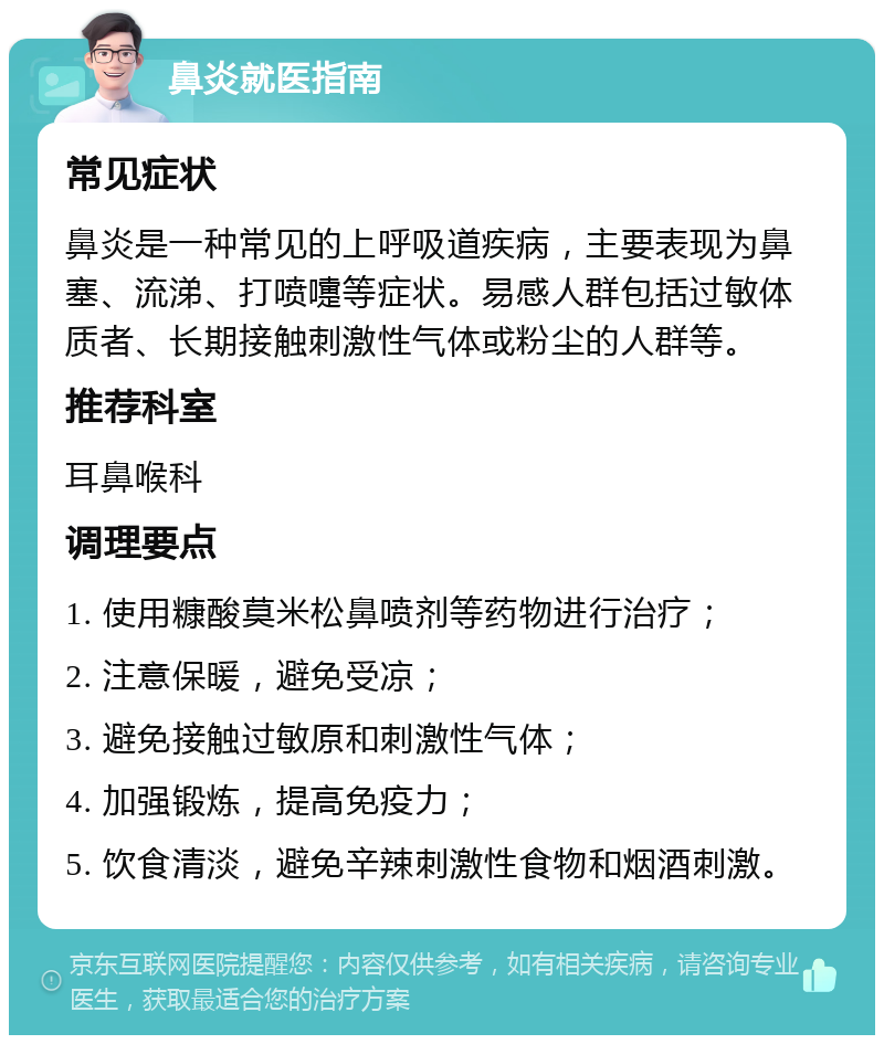 鼻炎就医指南 常见症状 鼻炎是一种常见的上呼吸道疾病，主要表现为鼻塞、流涕、打喷嚏等症状。易感人群包括过敏体质者、长期接触刺激性气体或粉尘的人群等。 推荐科室 耳鼻喉科 调理要点 1. 使用糠酸莫米松鼻喷剂等药物进行治疗； 2. 注意保暖，避免受凉； 3. 避免接触过敏原和刺激性气体； 4. 加强锻炼，提高免疫力； 5. 饮食清淡，避免辛辣刺激性食物和烟酒刺激。