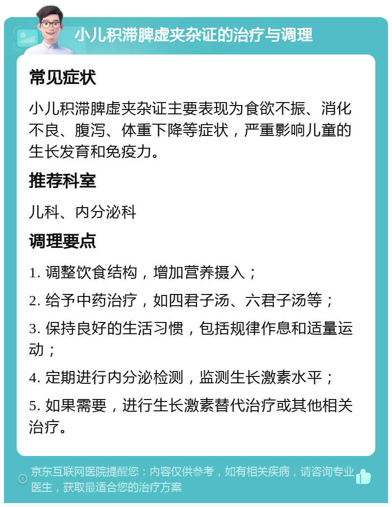 小儿积滞脾虚夹杂证的治疗与调理 常见症状 小儿积滞脾虚夹杂证主要表现为食欲不振、消化不良、腹泻、体重下降等症状，严重影响儿童的生长发育和免疫力。 推荐科室 儿科、内分泌科 调理要点 1. 调整饮食结构，增加营养摄入； 2. 给予中药治疗，如四君子汤、六君子汤等； 3. 保持良好的生活习惯，包括规律作息和适量运动； 4. 定期进行内分泌检测，监测生长激素水平； 5. 如果需要，进行生长激素替代治疗或其他相关治疗。