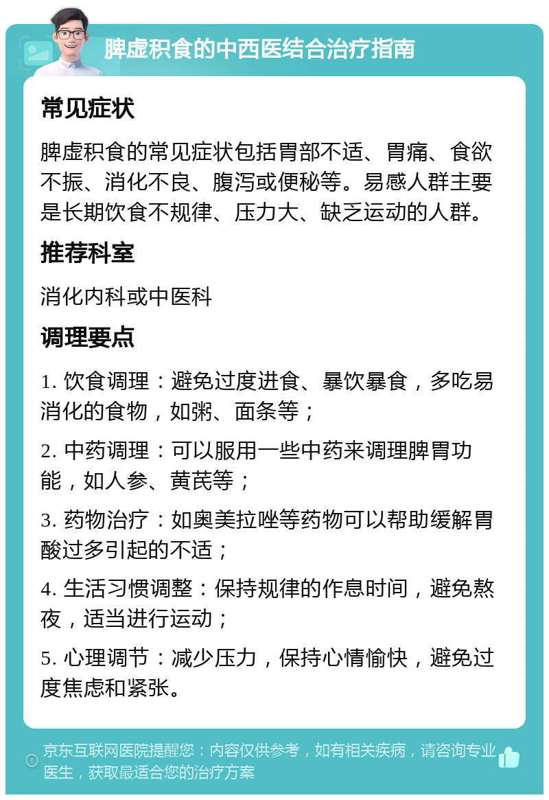 脾虚积食的中西医结合治疗指南 常见症状 脾虚积食的常见症状包括胃部不适、胃痛、食欲不振、消化不良、腹泻或便秘等。易感人群主要是长期饮食不规律、压力大、缺乏运动的人群。 推荐科室 消化内科或中医科 调理要点 1. 饮食调理：避免过度进食、暴饮暴食，多吃易消化的食物，如粥、面条等； 2. 中药调理：可以服用一些中药来调理脾胃功能，如人参、黄芪等； 3. 药物治疗：如奥美拉唑等药物可以帮助缓解胃酸过多引起的不适； 4. 生活习惯调整：保持规律的作息时间，避免熬夜，适当进行运动； 5. 心理调节：减少压力，保持心情愉快，避免过度焦虑和紧张。