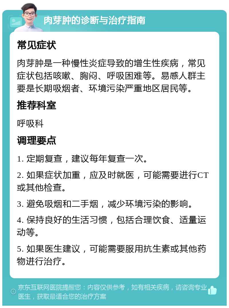 肉芽肿的诊断与治疗指南 常见症状 肉芽肿是一种慢性炎症导致的增生性疾病，常见症状包括咳嗽、胸闷、呼吸困难等。易感人群主要是长期吸烟者、环境污染严重地区居民等。 推荐科室 呼吸科 调理要点 1. 定期复查，建议每年复查一次。 2. 如果症状加重，应及时就医，可能需要进行CT或其他检查。 3. 避免吸烟和二手烟，减少环境污染的影响。 4. 保持良好的生活习惯，包括合理饮食、适量运动等。 5. 如果医生建议，可能需要服用抗生素或其他药物进行治疗。