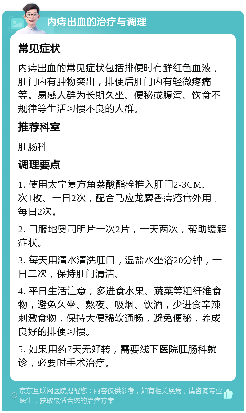 内痔出血的治疗与调理 常见症状 内痔出血的常见症状包括排便时有鲜红色血液，肛门内有肿物突出，排便后肛门内有轻微疼痛等。易感人群为长期久坐、便秘或腹泻、饮食不规律等生活习惯不良的人群。 推荐科室 肛肠科 调理要点 1. 使用太宁复方角菜酸酯栓推入肛门2-3CM、一次1枚、一日2次，配合马应龙麝香痔疮膏外用，每日2次。 2. 口服地奥司明片一次2片，一天两次，帮助缓解症状。 3. 每天用清水清洗肛门，温盐水坐浴20分钟，一日二次，保持肛门清洁。 4. 平日生活注意，多进食水果、蔬菜等粗纤维食物，避免久坐、熬夜、吸烟、饮酒，少进食辛辣刺激食物，保持大便稀软通畅，避免便秘，养成良好的排便习惯。 5. 如果用药7天无好转，需要线下医院肛肠科就诊，必要时手术治疗。