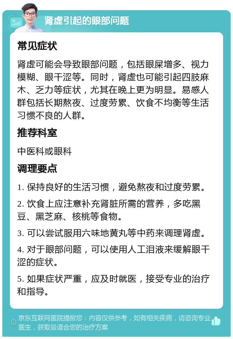 肾虚引起的眼部问题 常见症状 肾虚可能会导致眼部问题，包括眼屎增多、视力模糊、眼干涩等。同时，肾虚也可能引起四肢麻木、乏力等症状，尤其在晚上更为明显。易感人群包括长期熬夜、过度劳累、饮食不均衡等生活习惯不良的人群。 推荐科室 中医科或眼科 调理要点 1. 保持良好的生活习惯，避免熬夜和过度劳累。 2. 饮食上应注意补充肾脏所需的营养，多吃黑豆、黑芝麻、核桃等食物。 3. 可以尝试服用六味地黄丸等中药来调理肾虚。 4. 对于眼部问题，可以使用人工泪液来缓解眼干涩的症状。 5. 如果症状严重，应及时就医，接受专业的治疗和指导。