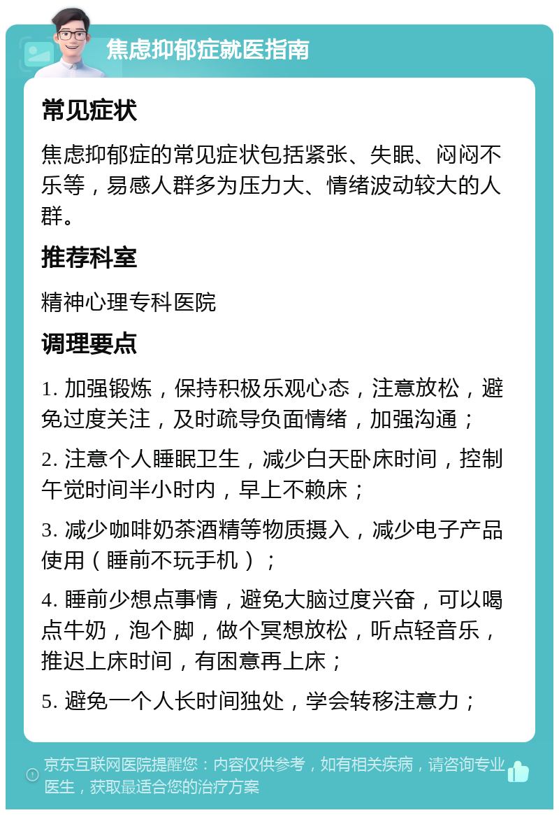 焦虑抑郁症就医指南 常见症状 焦虑抑郁症的常见症状包括紧张、失眠、闷闷不乐等，易感人群多为压力大、情绪波动较大的人群。 推荐科室 精神心理专科医院 调理要点 1. 加强锻炼，保持积极乐观心态，注意放松，避免过度关注，及时疏导负面情绪，加强沟通； 2. 注意个人睡眠卫生，减少白天卧床时间，控制午觉时间半小时内，早上不赖床； 3. 减少咖啡奶茶酒精等物质摄入，减少电子产品使用（睡前不玩手机）； 4. 睡前少想点事情，避免大脑过度兴奋，可以喝点牛奶，泡个脚，做个冥想放松，听点轻音乐，推迟上床时间，有困意再上床； 5. 避免一个人长时间独处，学会转移注意力；