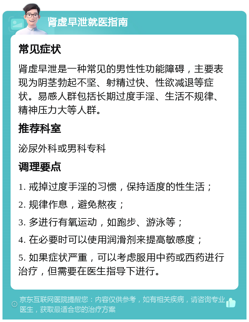 肾虚早泄就医指南 常见症状 肾虚早泄是一种常见的男性性功能障碍，主要表现为阴茎勃起不坚、射精过快、性欲减退等症状。易感人群包括长期过度手淫、生活不规律、精神压力大等人群。 推荐科室 泌尿外科或男科专科 调理要点 1. 戒掉过度手淫的习惯，保持适度的性生活； 2. 规律作息，避免熬夜； 3. 多进行有氧运动，如跑步、游泳等； 4. 在必要时可以使用润滑剂来提高敏感度； 5. 如果症状严重，可以考虑服用中药或西药进行治疗，但需要在医生指导下进行。