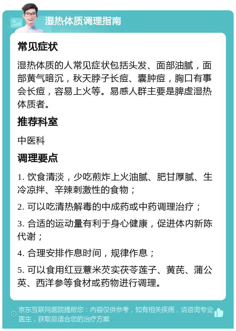 湿热体质调理指南 常见症状 湿热体质的人常见症状包括头发、面部油腻，面部黄气暗沉，秋天脖子长痘、囊肿痘，胸口有事会长痘，容易上火等。易感人群主要是脾虚湿热体质者。 推荐科室 中医科 调理要点 1. 饮食清淡，少吃煎炸上火油腻、肥甘厚腻、生冷凉拌、辛辣刺激性的食物； 2. 可以吃清热解毒的中成药或中药调理治疗； 3. 合适的运动量有利于身心健康，促进体内新陈代谢； 4. 合理安排作息时间，规律作息； 5. 可以食用红豆薏米芡实茯苓莲子、黄芪、蒲公英、西洋参等食材或药物进行调理。