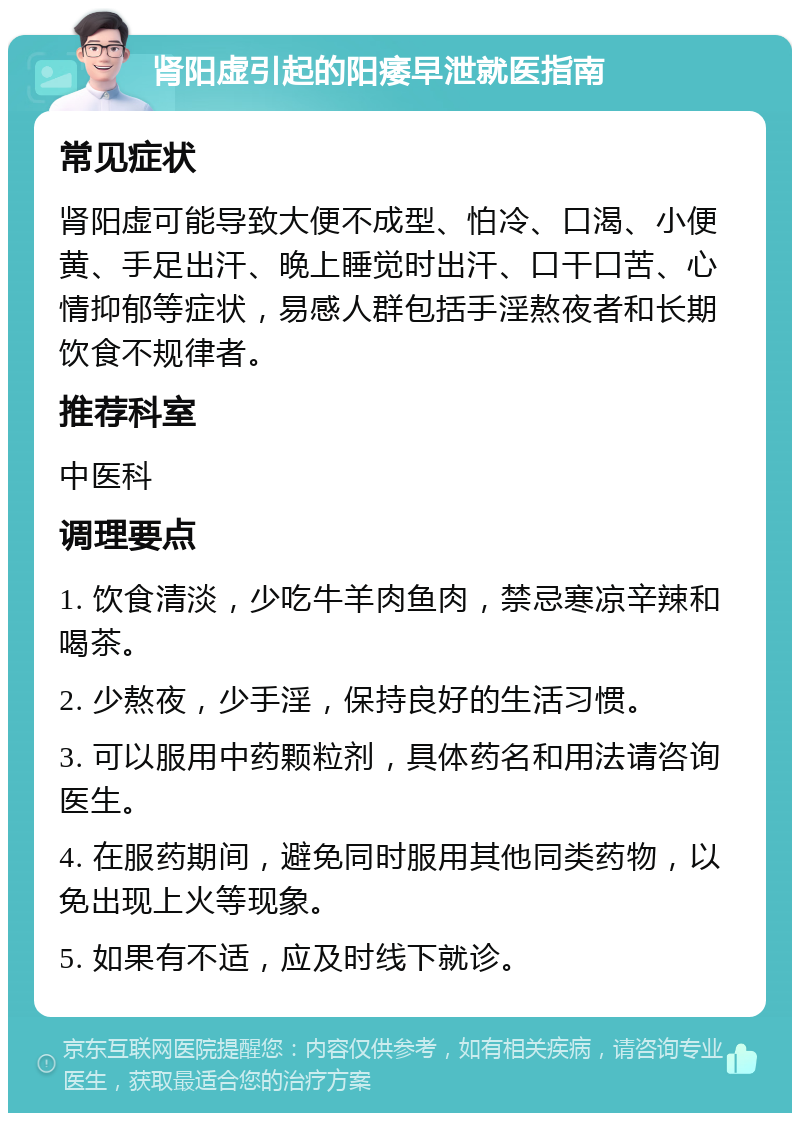 肾阳虚引起的阳痿早泄就医指南 常见症状 肾阳虚可能导致大便不成型、怕冷、口渴、小便黄、手足出汗、晚上睡觉时出汗、口干口苦、心情抑郁等症状，易感人群包括手淫熬夜者和长期饮食不规律者。 推荐科室 中医科 调理要点 1. 饮食清淡，少吃牛羊肉鱼肉，禁忌寒凉辛辣和喝茶。 2. 少熬夜，少手淫，保持良好的生活习惯。 3. 可以服用中药颗粒剂，具体药名和用法请咨询医生。 4. 在服药期间，避免同时服用其他同类药物，以免出现上火等现象。 5. 如果有不适，应及时线下就诊。