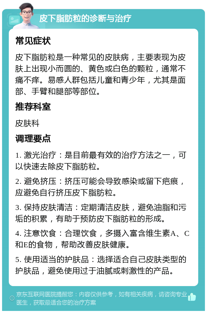 皮下脂肪粒的诊断与治疗 常见症状 皮下脂肪粒是一种常见的皮肤病，主要表现为皮肤上出现小而圆的、黄色或白色的颗粒，通常不痛不痒。易感人群包括儿童和青少年，尤其是面部、手臂和腿部等部位。 推荐科室 皮肤科 调理要点 1. 激光治疗：是目前最有效的治疗方法之一，可以快速去除皮下脂肪粒。 2. 避免挤压：挤压可能会导致感染或留下疤痕，应避免自行挤压皮下脂肪粒。 3. 保持皮肤清洁：定期清洁皮肤，避免油脂和污垢的积累，有助于预防皮下脂肪粒的形成。 4. 注意饮食：合理饮食，多摄入富含维生素A、C和E的食物，帮助改善皮肤健康。 5. 使用适当的护肤品：选择适合自己皮肤类型的护肤品，避免使用过于油腻或刺激性的产品。