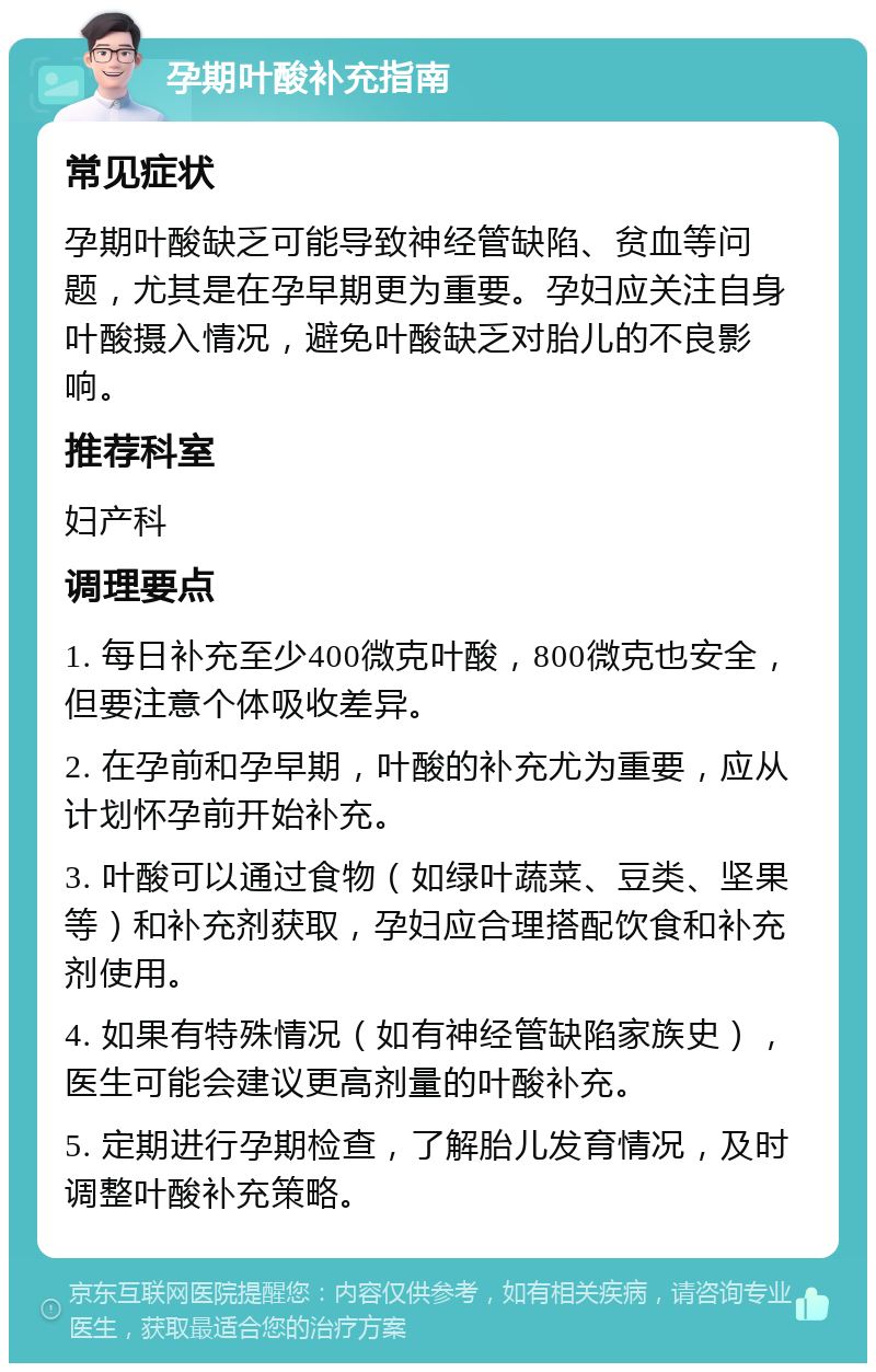 孕期叶酸补充指南 常见症状 孕期叶酸缺乏可能导致神经管缺陷、贫血等问题，尤其是在孕早期更为重要。孕妇应关注自身叶酸摄入情况，避免叶酸缺乏对胎儿的不良影响。 推荐科室 妇产科 调理要点 1. 每日补充至少400微克叶酸，800微克也安全，但要注意个体吸收差异。 2. 在孕前和孕早期，叶酸的补充尤为重要，应从计划怀孕前开始补充。 3. 叶酸可以通过食物（如绿叶蔬菜、豆类、坚果等）和补充剂获取，孕妇应合理搭配饮食和补充剂使用。 4. 如果有特殊情况（如有神经管缺陷家族史），医生可能会建议更高剂量的叶酸补充。 5. 定期进行孕期检查，了解胎儿发育情况，及时调整叶酸补充策略。