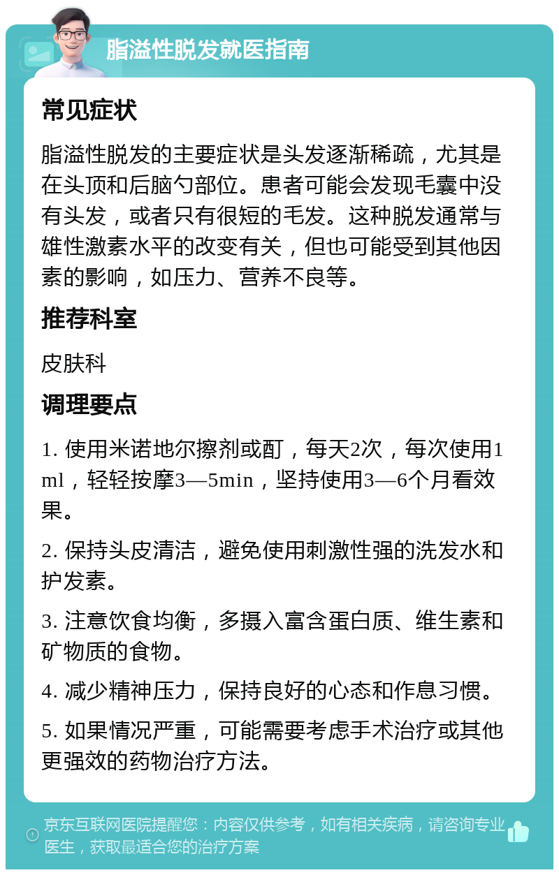 脂溢性脱发就医指南 常见症状 脂溢性脱发的主要症状是头发逐渐稀疏，尤其是在头顶和后脑勺部位。患者可能会发现毛囊中没有头发，或者只有很短的毛发。这种脱发通常与雄性激素水平的改变有关，但也可能受到其他因素的影响，如压力、营养不良等。 推荐科室 皮肤科 调理要点 1. 使用米诺地尔擦剂或酊，每天2次，每次使用1ml，轻轻按摩3—5min，坚持使用3—6个月看效果。 2. 保持头皮清洁，避免使用刺激性强的洗发水和护发素。 3. 注意饮食均衡，多摄入富含蛋白质、维生素和矿物质的食物。 4. 减少精神压力，保持良好的心态和作息习惯。 5. 如果情况严重，可能需要考虑手术治疗或其他更强效的药物治疗方法。