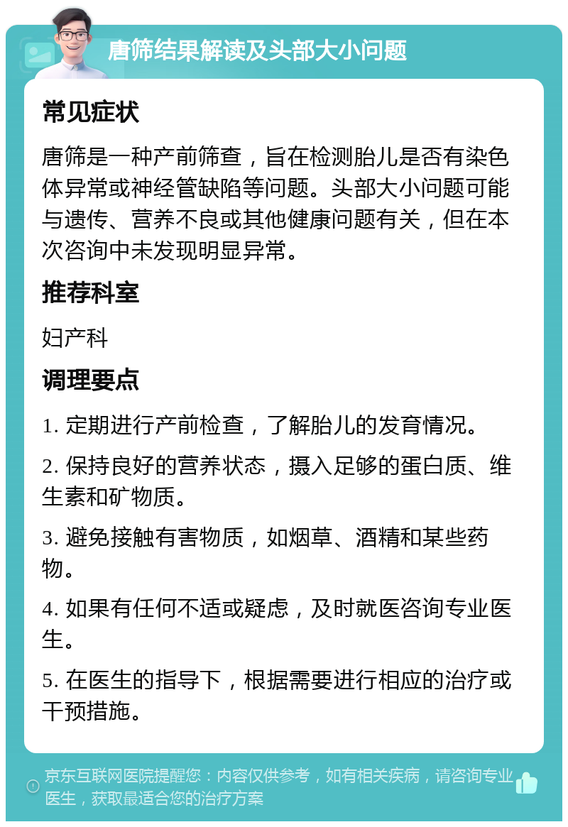 唐筛结果解读及头部大小问题 常见症状 唐筛是一种产前筛查，旨在检测胎儿是否有染色体异常或神经管缺陷等问题。头部大小问题可能与遗传、营养不良或其他健康问题有关，但在本次咨询中未发现明显异常。 推荐科室 妇产科 调理要点 1. 定期进行产前检查，了解胎儿的发育情况。 2. 保持良好的营养状态，摄入足够的蛋白质、维生素和矿物质。 3. 避免接触有害物质，如烟草、酒精和某些药物。 4. 如果有任何不适或疑虑，及时就医咨询专业医生。 5. 在医生的指导下，根据需要进行相应的治疗或干预措施。