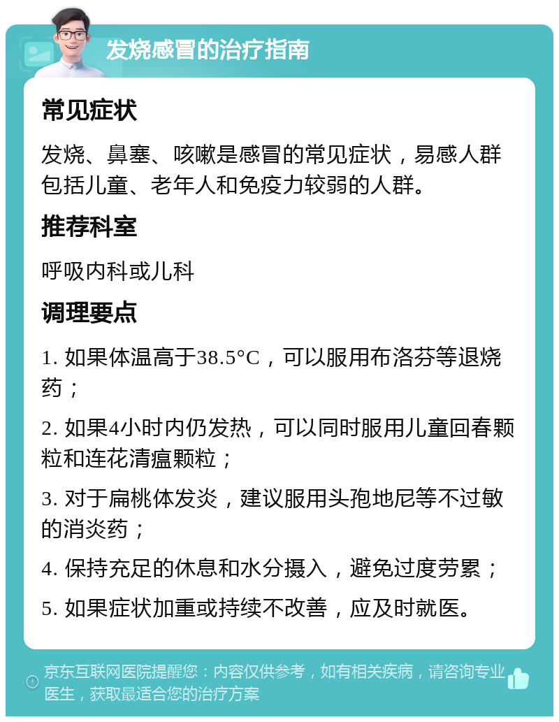 发烧感冒的治疗指南 常见症状 发烧、鼻塞、咳嗽是感冒的常见症状，易感人群包括儿童、老年人和免疫力较弱的人群。 推荐科室 呼吸内科或儿科 调理要点 1. 如果体温高于38.5°C，可以服用布洛芬等退烧药； 2. 如果4小时内仍发热，可以同时服用儿童回春颗粒和连花清瘟颗粒； 3. 对于扁桃体发炎，建议服用头孢地尼等不过敏的消炎药； 4. 保持充足的休息和水分摄入，避免过度劳累； 5. 如果症状加重或持续不改善，应及时就医。