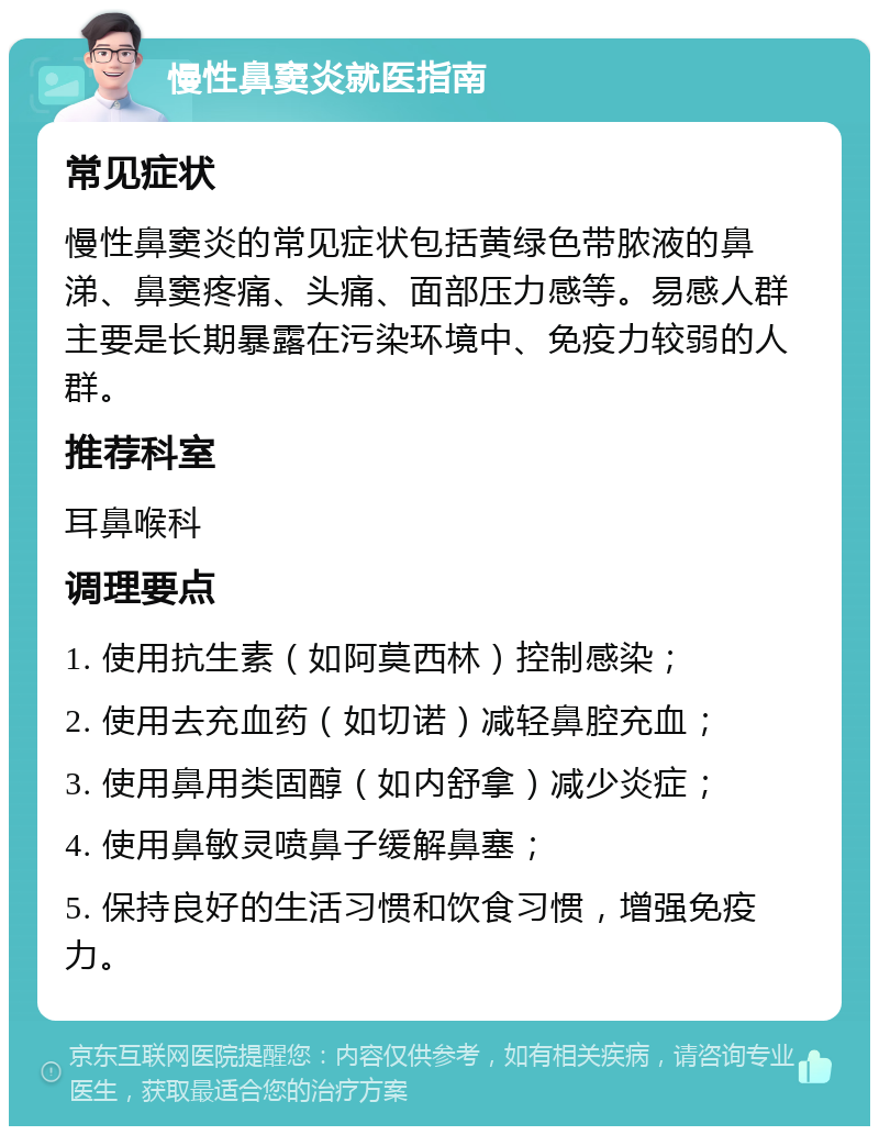 慢性鼻窦炎就医指南 常见症状 慢性鼻窦炎的常见症状包括黄绿色带脓液的鼻涕、鼻窦疼痛、头痛、面部压力感等。易感人群主要是长期暴露在污染环境中、免疫力较弱的人群。 推荐科室 耳鼻喉科 调理要点 1. 使用抗生素（如阿莫西林）控制感染； 2. 使用去充血药（如切诺）减轻鼻腔充血； 3. 使用鼻用类固醇（如内舒拿）减少炎症； 4. 使用鼻敏灵喷鼻子缓解鼻塞； 5. 保持良好的生活习惯和饮食习惯，增强免疫力。