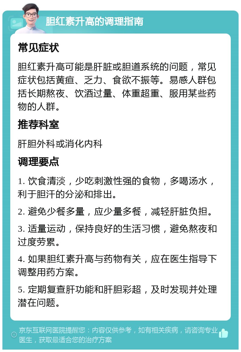 胆红素升高的调理指南 常见症状 胆红素升高可能是肝脏或胆道系统的问题，常见症状包括黄疸、乏力、食欲不振等。易感人群包括长期熬夜、饮酒过量、体重超重、服用某些药物的人群。 推荐科室 肝胆外科或消化内科 调理要点 1. 饮食清淡，少吃刺激性强的食物，多喝汤水，利于胆汗的分泌和排出。 2. 避免少餐多量，应少量多餐，减轻肝脏负担。 3. 适量运动，保持良好的生活习惯，避免熬夜和过度劳累。 4. 如果胆红素升高与药物有关，应在医生指导下调整用药方案。 5. 定期复查肝功能和肝胆彩超，及时发现并处理潜在问题。