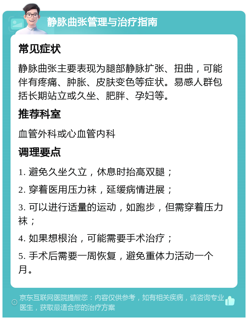 静脉曲张管理与治疗指南 常见症状 静脉曲张主要表现为腿部静脉扩张、扭曲，可能伴有疼痛、肿胀、皮肤变色等症状。易感人群包括长期站立或久坐、肥胖、孕妇等。 推荐科室 血管外科或心血管内科 调理要点 1. 避免久坐久立，休息时抬高双腿； 2. 穿着医用压力袜，延缓病情进展； 3. 可以进行适量的运动，如跑步，但需穿着压力袜； 4. 如果想根治，可能需要手术治疗； 5. 手术后需要一周恢复，避免重体力活动一个月。